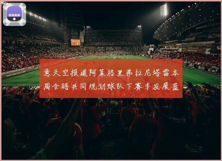 意天空报道阿莱格里弗拉尼塔雷本周会晤共同规划球队下赛季发展蓝图