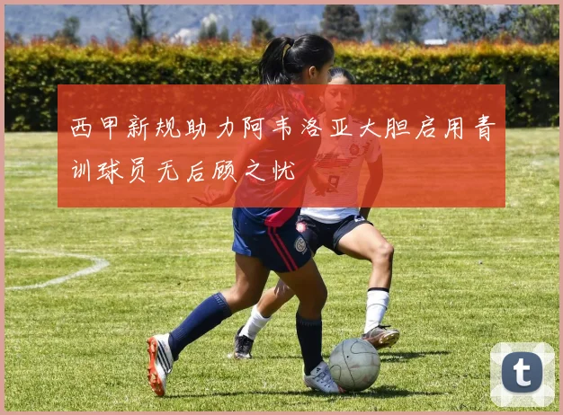 西甲新规助力阿韦洛亚大胆启用青训球员无后顾之忧