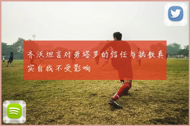 齐沃坦言对劳塔罗的信任与执教真实自我不受影响
