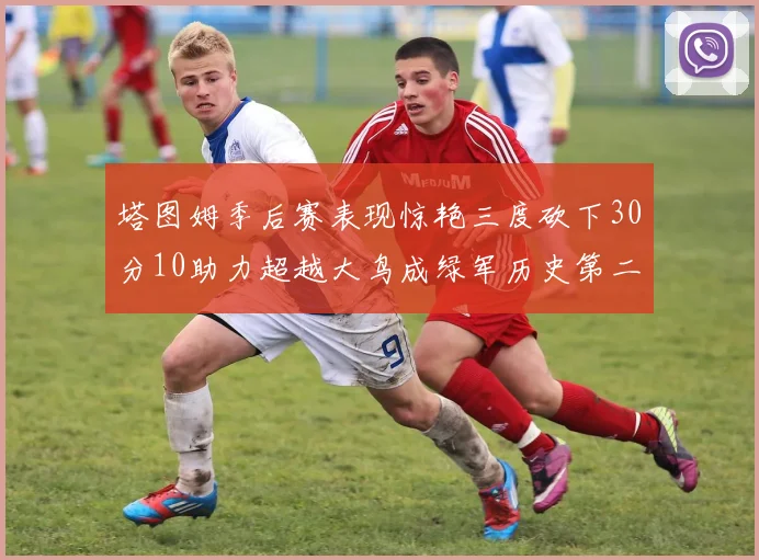 塔图姆季后赛表现惊艳三度砍下30分10助力超越大鸟成绿军历史第二