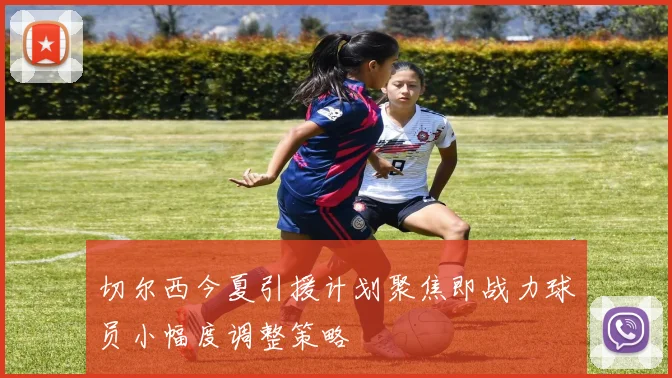 切尔西今夏引援计划聚焦即战力球员小幅度调整策略
