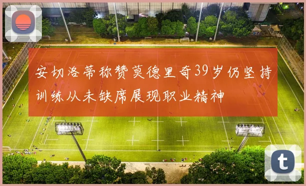 安切洛蒂称赞莫德里奇39岁仍坚持训练从未缺席展现职业精神
