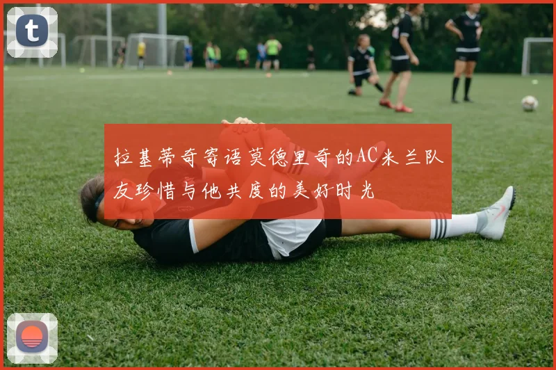 拉基蒂奇寄语莫德里奇的AC米兰队友珍惜与他共度的美好时光