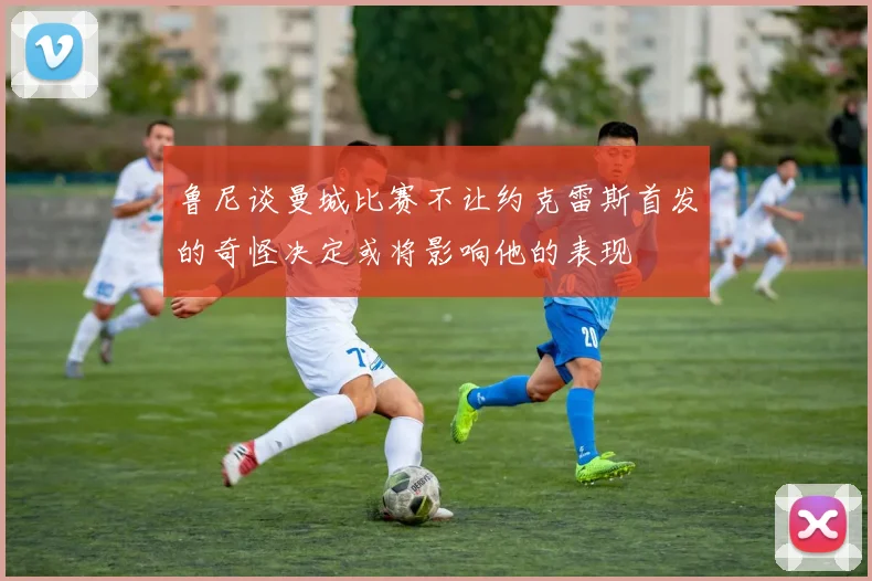 鲁尼谈曼城比赛不让约克雷斯首发的奇怪决定或将影响他的表现