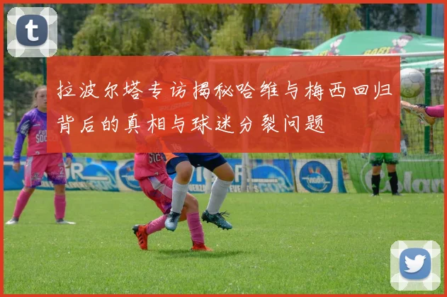 拉波尔塔专访揭秘哈维与梅西回归背后的真相与球迷分裂问题